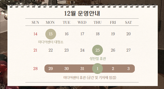 12월 운영안내
SUN MON TUE WED THU FRI SAT
14 15 미디어센터 대청소 16 17 18 19 20
21 22 23 24 25 성탄절 휴관 26 27
28 29 30 31 1 2 3 미디어센터 휴관 (공간 및 기자재 점검)